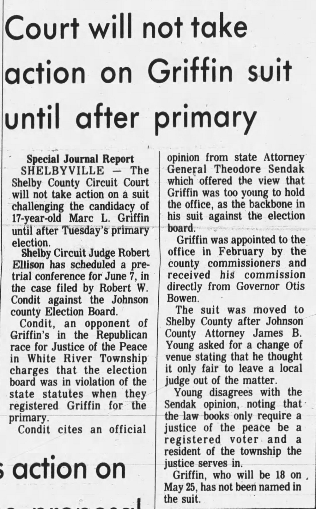 The Daily Journal, 7 May 1974: Special Journal Report from Shelbyville — 'Court will not take action on Griffin suit until after primary' — Shelby County Circuit Court will not act on the Condit suit challenging Marc L. Griffin's candidacy until after Tuesday's primary election; Judge Robert Ellison schedules pretrial conference for June 7; County Attorney Young disagrees with Sendak opinion, noting law books only require a justice of the peace be a registered voter and township resident