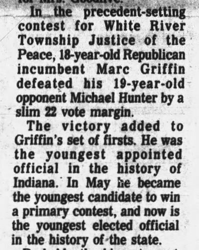 The Daily Journal, 6 November 1974: In the precedent-setting contest for White River Township Justice of the Peace, 18-year-old Republican incumbent Marc Griffin defeated his 19-year-old opponent Michael Hunter by a slim 22-vote margin; the victory added to Griffin's set of firsts — youngest appointed official in Indiana history, youngest to win a primary contest, and now the youngest elected official in the history of the state