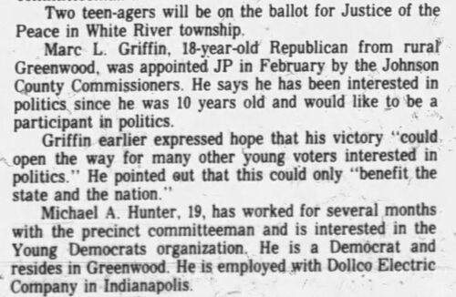 The Daily Journal, 18 October 1974: Two teen-agers will be on the ballot for Justice of the Peace in White River Township — Marc L. Griffin, 18-year-old Republican appointed JP in February by the Johnson County Commissioners, faces Democrat Michael A. Hunter, 19, a precinct committeeman employed with Dollco Electric Company in Indianapolis