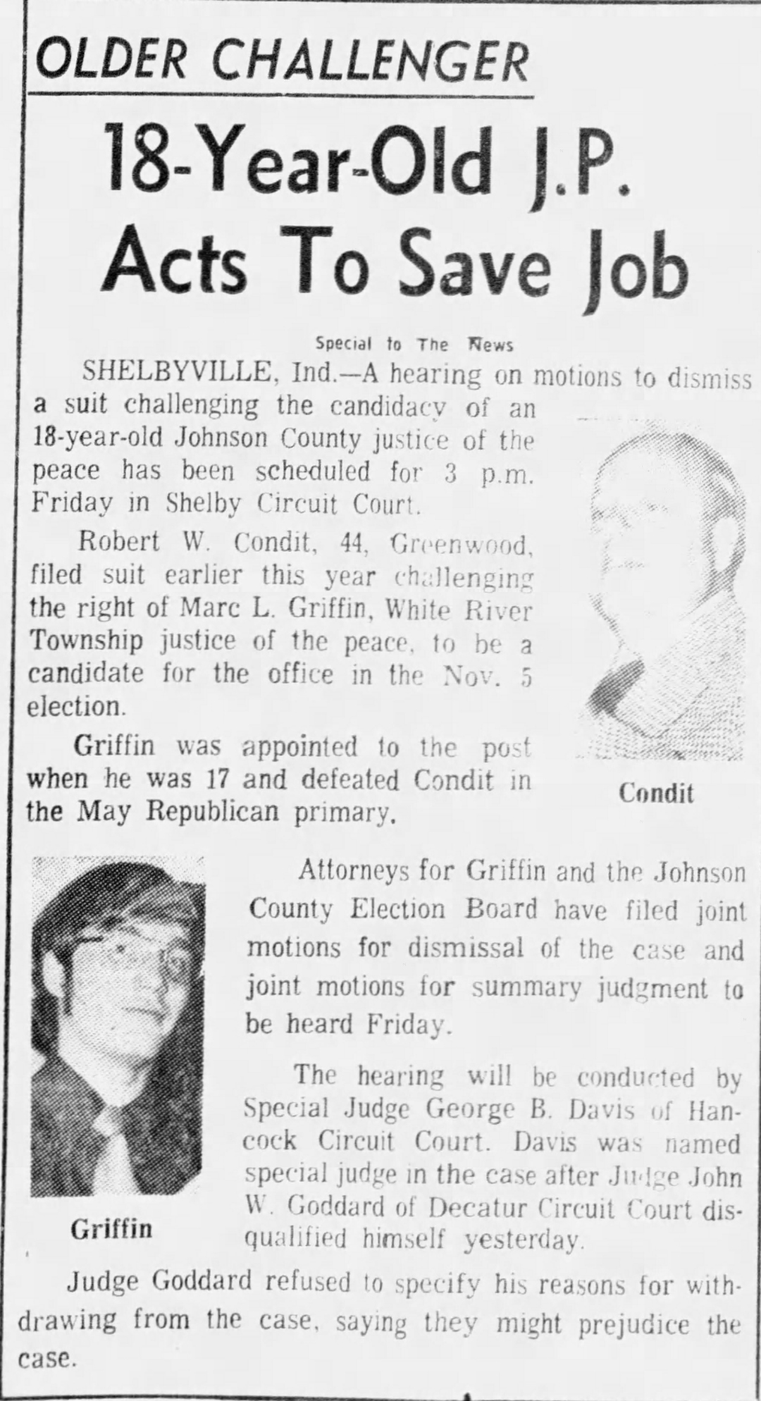 The Indianapolis News, 7 August 1974: 'Older Challenger — 18-Year-Old J.P. Acts To Save Job' — with photos of both Griffin and Condit; hearing on motions to dismiss Condit's suit scheduled for 3 p.m. Friday in Shelby Circuit Court before Special Judge George B. Davis of Hancock Circuit Court, named after Judge Goddard disqualified himself; attorneys for Griffin and the election board have filed joint motions for dismissal and summary judgment