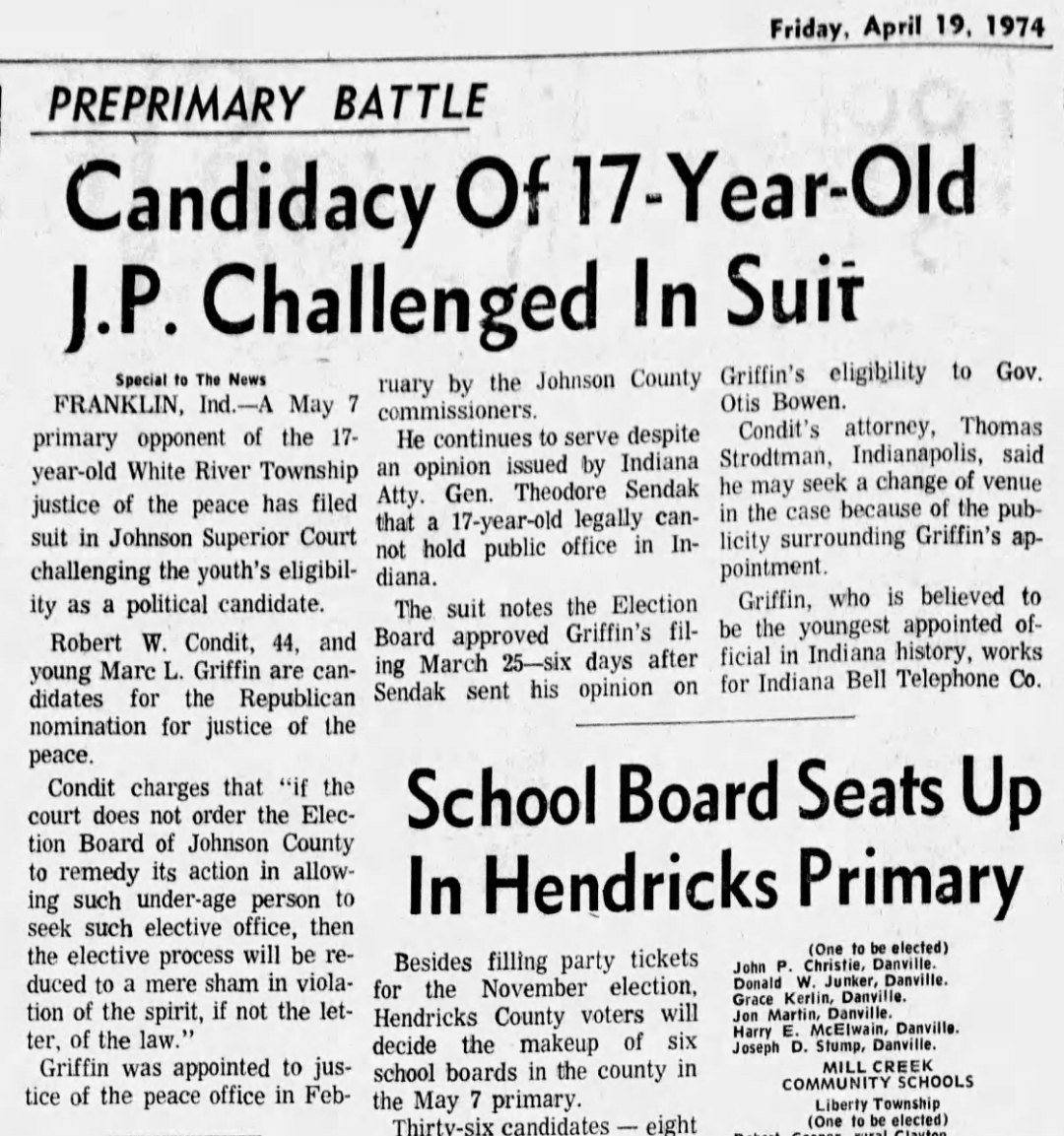 The Indianapolis News, Friday, April 19, 1974: 'Preprimary Battle — Candidacy Of 17-Year-Old J.P. Challenged In Suit' — Special to The News from Franklin, Indiana; Robert W. Condit, 44, files suit in Johnson Superior Court challenging Marc L. Griffin's eligibility as a political candidate for the May 7 Republican primary; Griffin believed to be the youngest appointed official in Indiana history