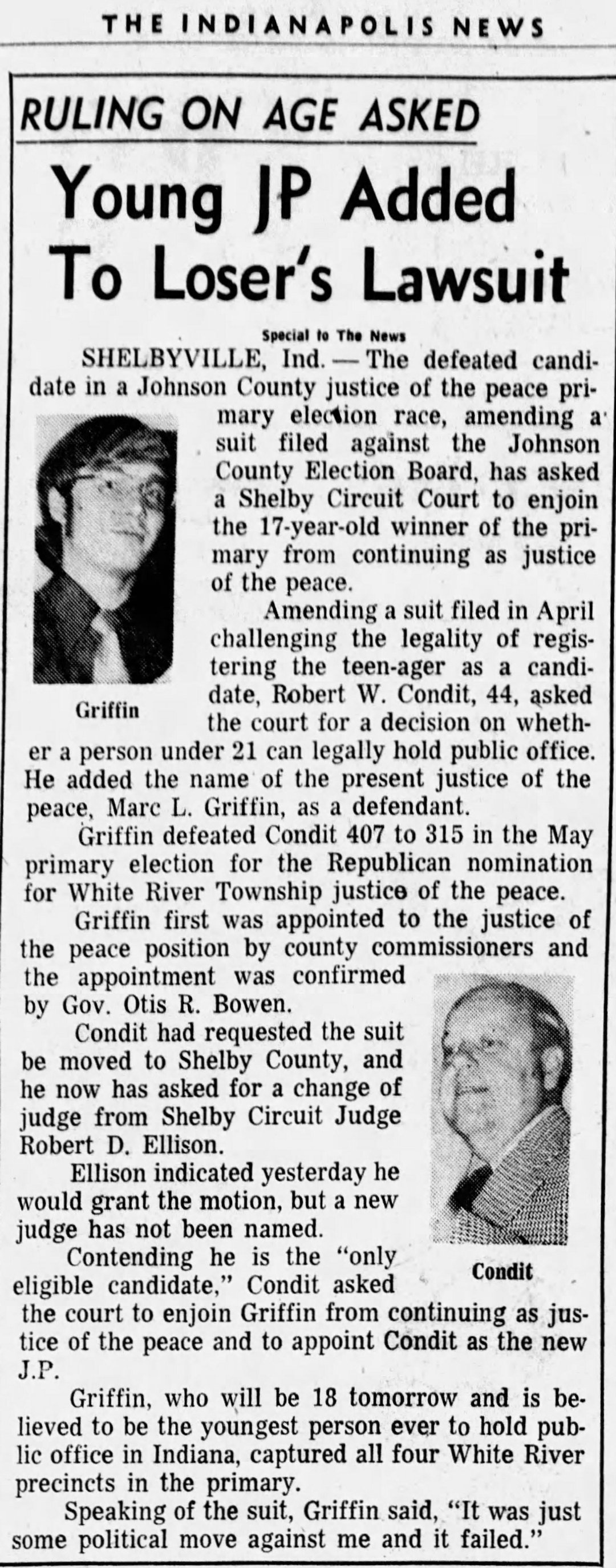 The Indianapolis News, 24 May 1974: 'Ruling on Age Asked — Young JP Added To Loser's Lawsuit' — with photos of both Griffin and Condit; Robert W. Condit amends his suit in Shelby Circuit Court to add Marc L. Griffin as a defendant, asking the court to enjoin the 17-year-old from continuing as Justice of the Peace and to appoint Condit as the 'only eligible candidate'; Griffin, who will be 18 tomorrow, calls the suit 'just some political move against me and it failed'