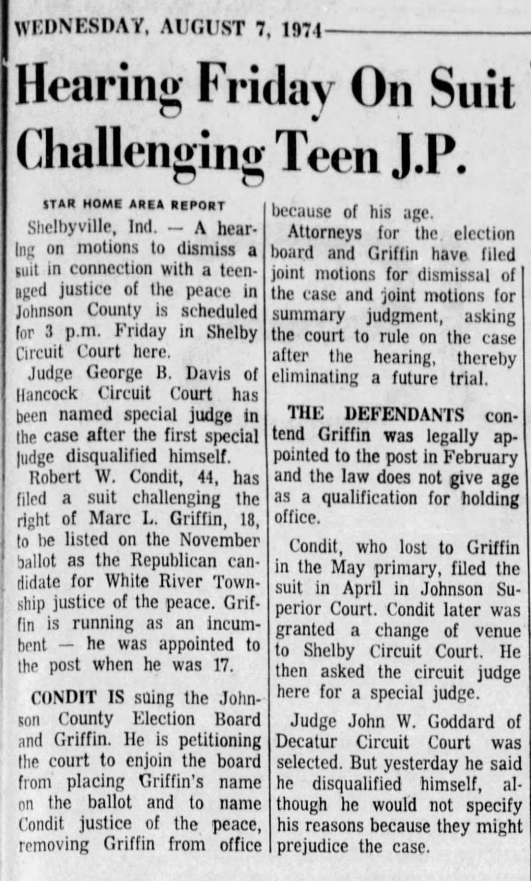 The Indianapolis Star, Wednesday, August 7, 1974: 'Hearing Friday On Suit Challenging Teen J.P.' — a hearing on motions to dismiss the suit against 18-year-old Marc L. Griffin is scheduled for 3 p.m. Friday in Shelby Circuit Court; Judge George B. Davis of Hancock Circuit Court named new special judge after Judge Goddard disqualified himself; defense attorneys filed joint motions for dismissal and summary judgment, contending Griffin was legally appointed and the law does not give age as a qualification for holding office