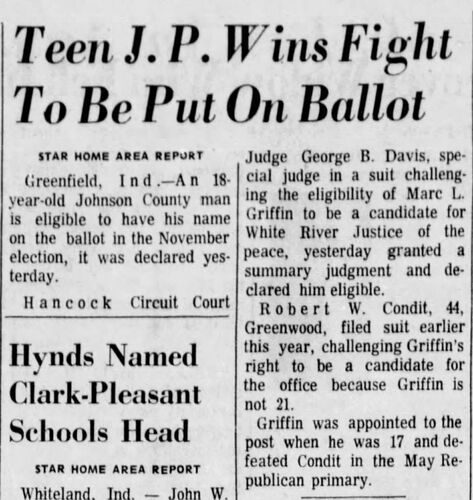 The Indianapolis Star, 14 August 1974: 'Teen J.P. Wins Fight To Be Put On Ballot' — Hancock Circuit Court Judge George B. Davis, acting as special judge, granted a summary judgment declaring Marc L. Griffin eligible to be a candidate for White River Justice of the Peace in the November election; Robert W. Condit, 44, of Greenwood had filed suit challenging Griffin's right because he is not 21