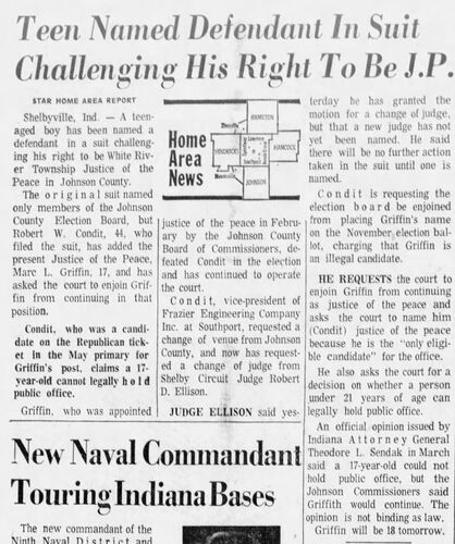 The Indianapolis Star, 24 May 1974: 'Teen Named Defendant In Suit Challenging His Right To Be J.P.' — Marc L. Griffin, 17, has been named a defendant in a suit by Robert W. Condit challenging his right to be White River Township Justice of the Peace in Johnson County; Condit requests the court enjoin Griffin from continuing in office and asks for a decision on whether anyone under 21 can legally hold public office; Attorney General Sendak's opinion said a 17-year-old could not hold public office but the Johnson County Commissioners said the opinion is not binding as law