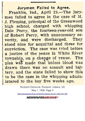 Rockport Democrat, May 1, 1908, page 3: 'Jurymen Failed to Agree' — Franklin, Indiana, April 28: the jurymen failed to agree in the case of M. J. Fleming, principal of the Greenwood high school, charged with whipping Dale Perry, the fourteen-year-old son of Robert Perry, with unnecessary severity; the case was tried before a Justice of the Peace in White River Township on a change of venue; jury stood nine for acquittal and three for conviction and were discharged